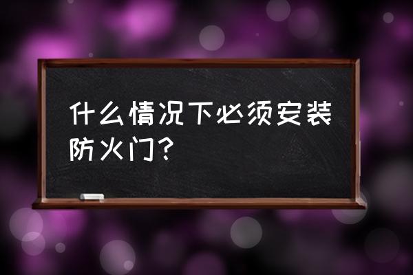 防火门什么时候设最 什么情况下必须安装防火门? 防火门什么时候设最 什么情况下必须安装防火门?