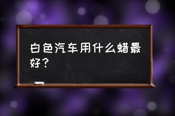 白车蜡怎么选 白色汽车用什么蜡最好? 白车蜡怎么选 白色汽车用什么蜡最好?