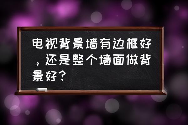 有什么好看的装饰框 电视背景墙有边框好,还是整个墙面做背景好? 有什么好看的装饰框 电视背景墙有边框好,还是整个墙面做背景好?