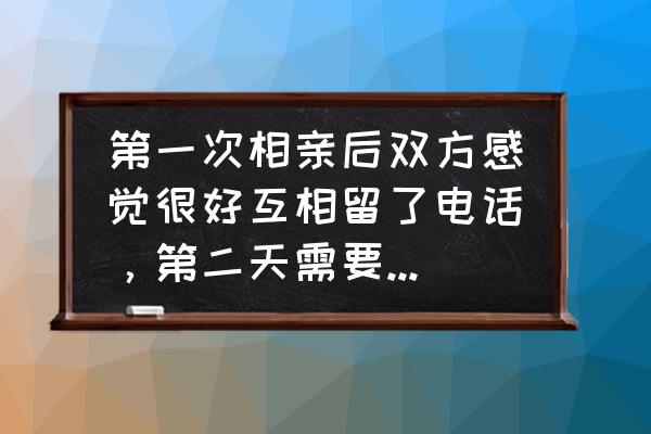 第一次相亲该说什么话 第一次相亲后双方感觉很好互相留了电话,第二天需要联系吗?需要联系该说些什么? 第一次相亲该说什么话 第一次相亲后双方感觉很好互相留了电话,第二天需要联系吗?需要联系该说些什么?