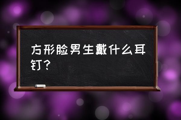 方脸男生怎么改善脸型 方形脸男生戴什么耳钉? 方脸男生怎么改善脸型 方形脸男生戴什么耳钉?